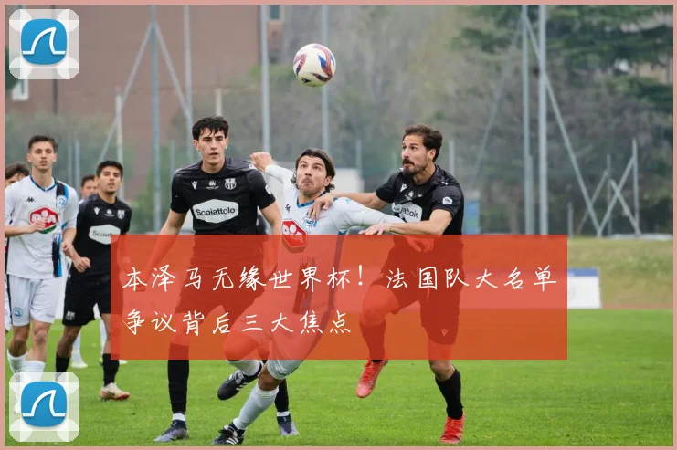 本泽马无缘世界杯!法国队大名单争议背后三大焦点