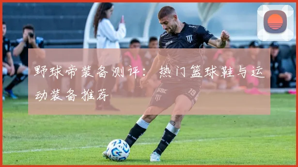野球帝装备测评:热门篮球鞋与运动装备推荐
