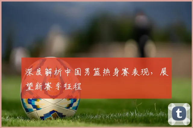 深度解析中国男篮热身赛表现,展望新赛季征程
