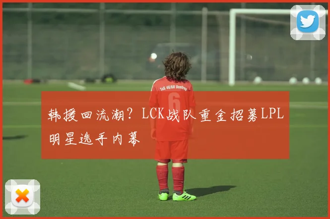 韩援回流潮？LCK战队重金招募LPL明星选手内幕