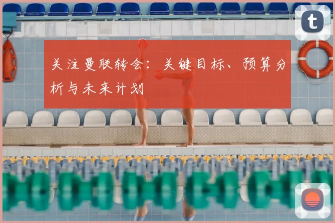 关注曼联转会:关键目标、预算分析与未来计划