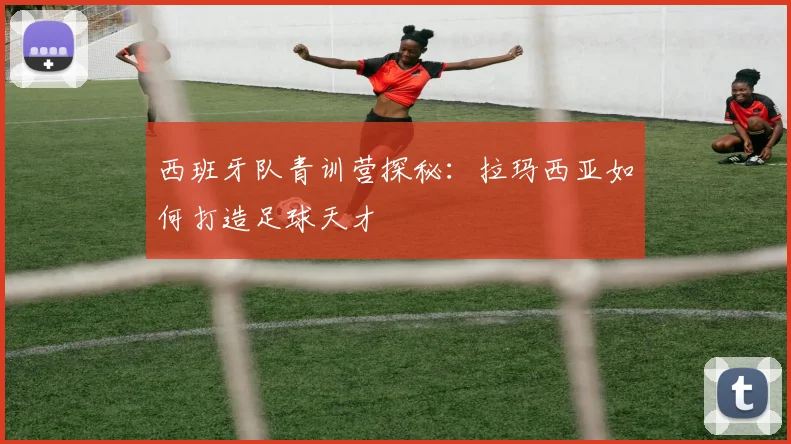 西班牙队青训营探秘：拉玛西亚如何打造足球天才
