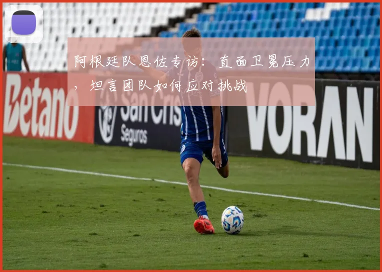 阿根廷队恩佐专访:直面卫冕压力,坦言团队如何应对挑战